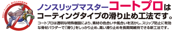 ノンスリップマスターコートプロはコーティングタイプの滑り止め工法です。コートプロは透明な特殊樹脂により、素材の色合いや風合いを活かし、スリップ防止に有効な骨材パウダーで「滑り」をしっかり止め、高い滑り止めを長期間維持できる新工法です。